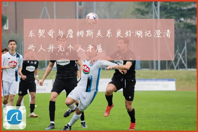 东契奇与詹姆斯关系良好湖记澄清两人并无个人矛盾