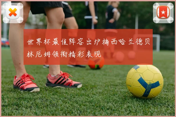 世界杯最佳阵容出炉梅西哈兰德贝林厄姆领衔精彩表现