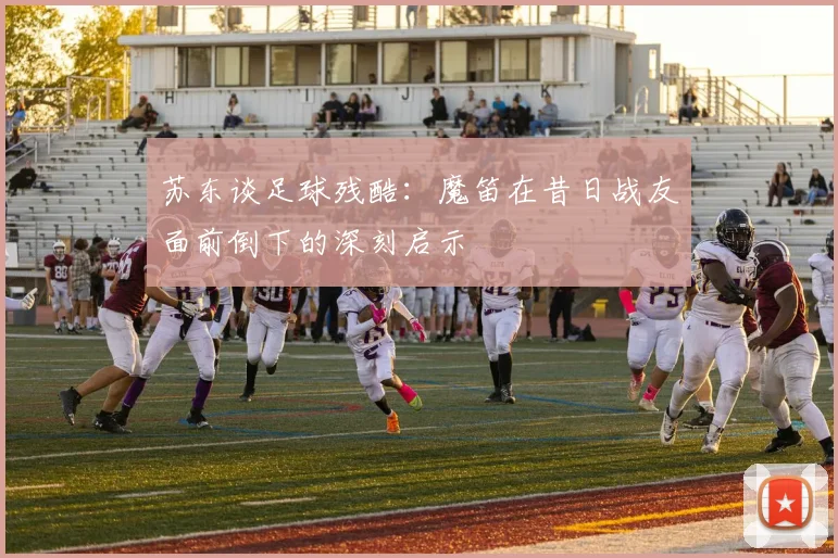 苏东谈足球残酷：魔笛在昔日战友面前倒下的深刻启示