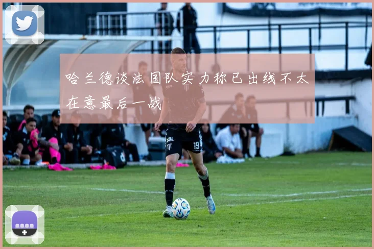 哈兰德谈法国队实力称已出线不太在意最后一战