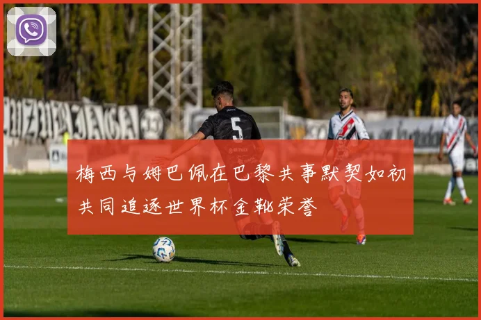 梅西与姆巴佩在巴黎共事默契如初共同追逐世界杯金靴荣誉