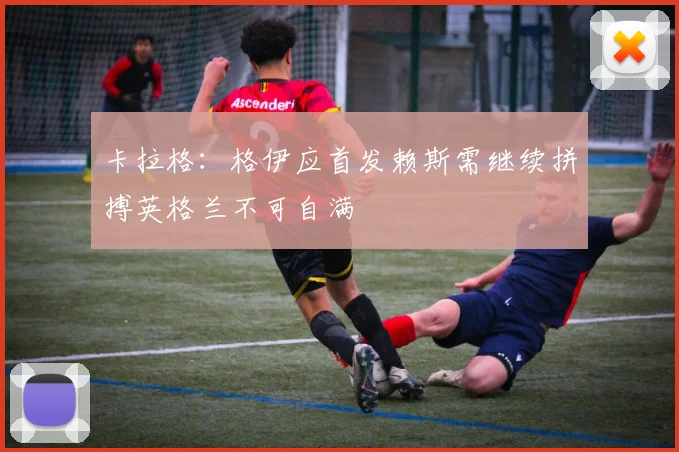 卡拉格：格伊应首发赖斯需继续拼搏英格兰不可自满