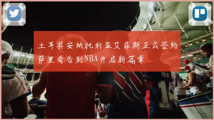 土耳其安纳托利亚艾菲斯正式签约萨里奇告别NBA开启新篇章