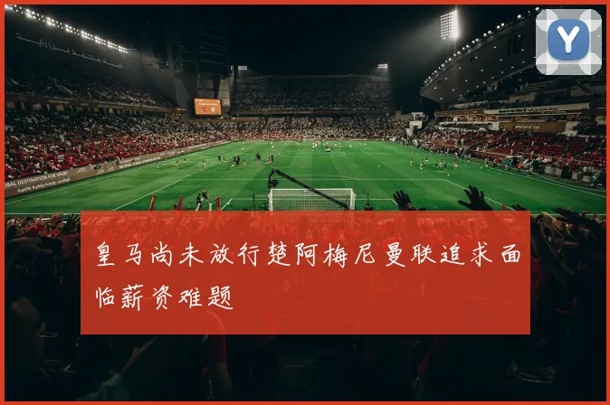 皇马尚未放行楚阿梅尼曼联追求面临薪资难题