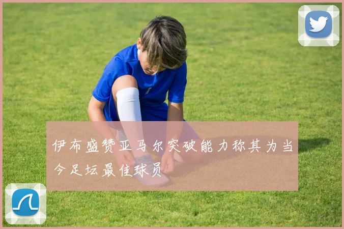 伊布盛赞亚马尔突破能力称其为当今足坛最佳球员
