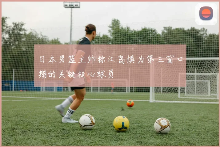 日本男篮主帅称江岛慎为第三窗口期的关键核心球员