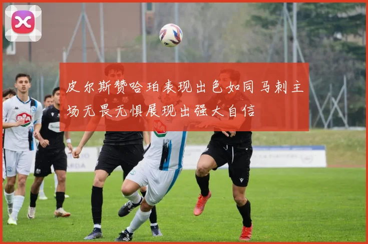皮尔斯赞哈珀表现出色如同马刺主场无畏无惧展现出强大自信