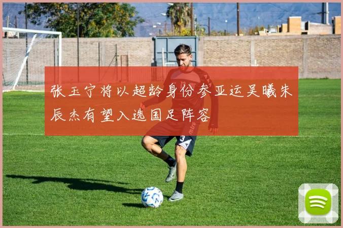 张玉宁将以超龄身份参亚运吴曦朱辰杰有望入选国足阵容