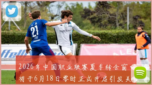 2026年中国职业联赛夏季转会窗口将于6月18日零时正式开启引发关注